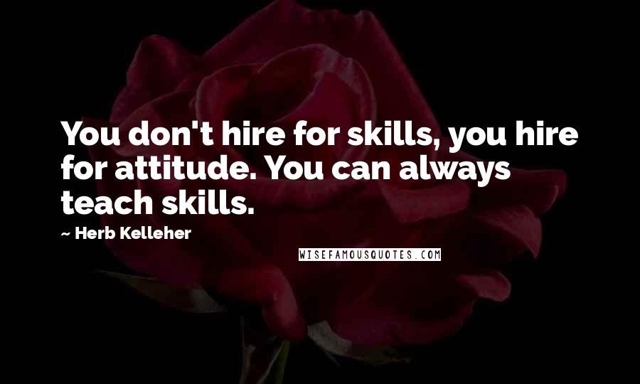 Herb Kelleher quotes: You don't hire for skills, you hire for attitude. You can always teach skills.