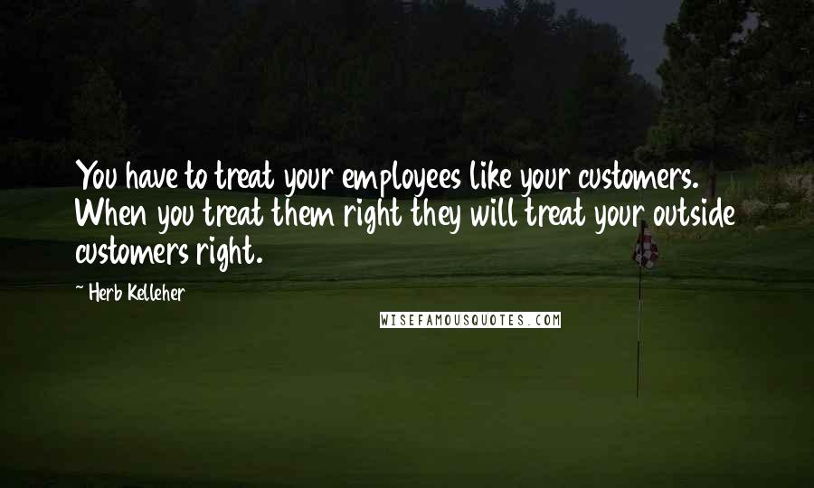 Herb Kelleher quotes: You have to treat your employees like your customers. When you treat them right they will treat your outside customers right. Herb Kelleher quotes: You have to treat your employees like your customers. When you treat them right they will treat your outside customers right.