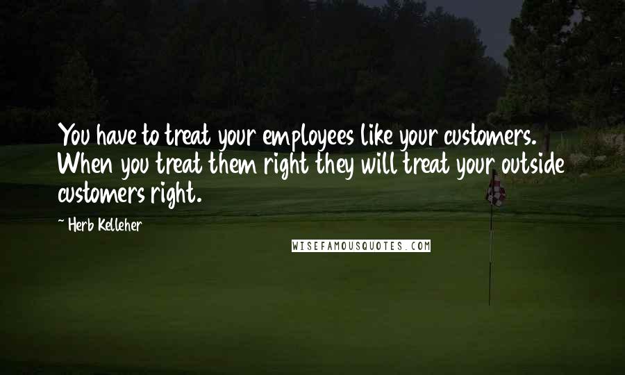 Herb Kelleher quotes: You have to treat your employees like your customers. When you treat them right they will treat your outside customers right.