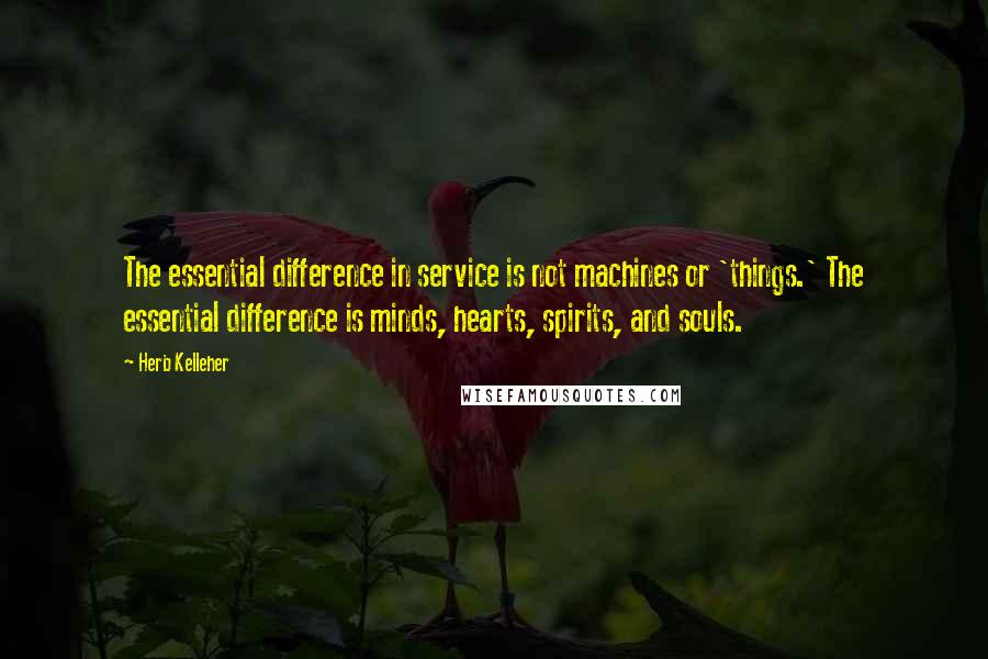 Herb Kelleher quotes: The essential difference in service is not machines or 'things.' The essential difference is minds, hearts, spirits, and souls.