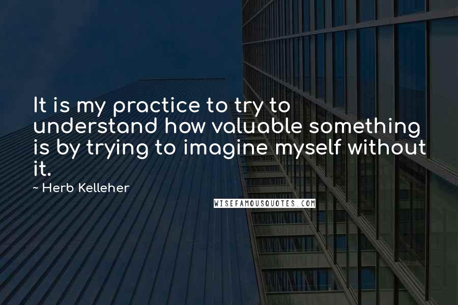 Herb Kelleher quotes: It is my practice to try to understand how valuable something is by trying to imagine myself without it.