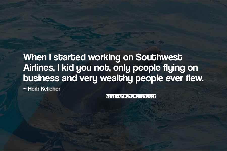 Herb Kelleher quotes: When I started working on Southwest Airlines, I kid you not, only people flying on business and very wealthy people ever flew.