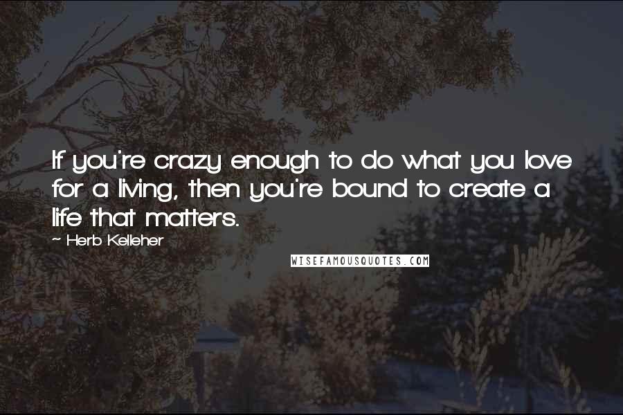 Herb Kelleher quotes: If you're crazy enough to do what you love for a living, then you're bound to create a life that matters.