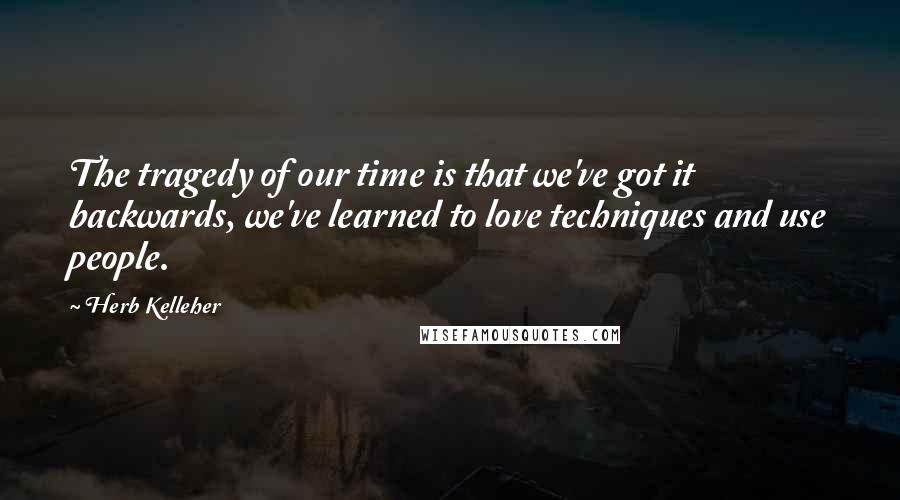 Herb Kelleher quotes: The tragedy of our time is that we've got it backwards, we've learned to love techniques and use people.