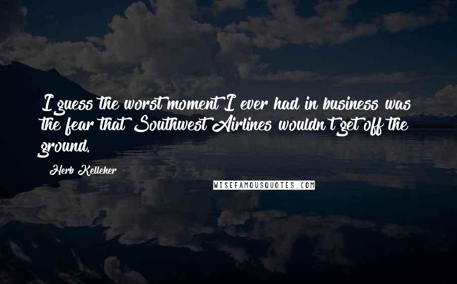 Herb Kelleher quotes: I guess the worst moment I ever had in business was the fear that Southwest Airlines wouldn't get off the ground.