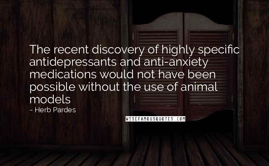 Herb Pardes quotes: The recent discovery of highly specific antidepressants and anti-anxiety medications would not have been possible without the use of animal models
