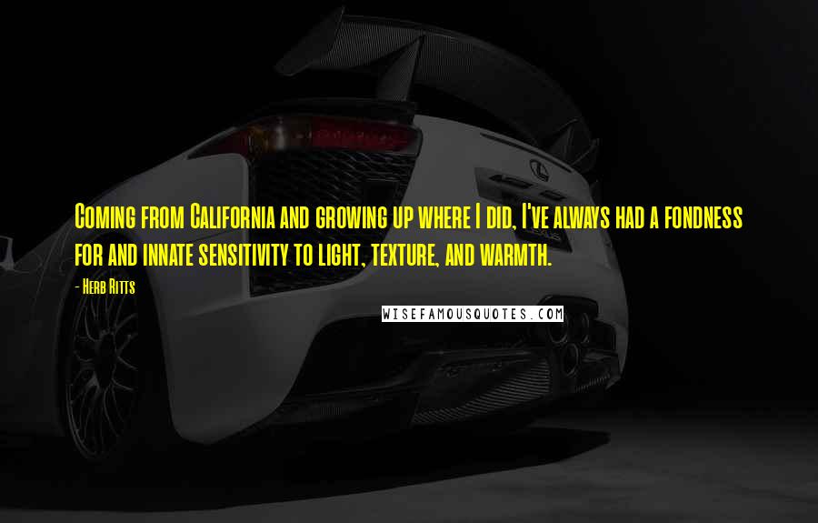 Herb Ritts quotes: Coming from California and growing up where I did, I've always had a fondness for and innate sensitivity to light, texture, and warmth. Herb Ritts quotes: Coming from California and growing up where I did, I've always had a fondness for and innate sensitivity to light, texture, and warmth.