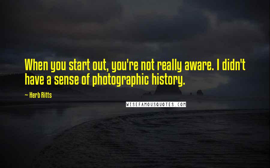 Herb Ritts quotes: When you start out, you're not really aware. I didn't have a sense of photographic history.