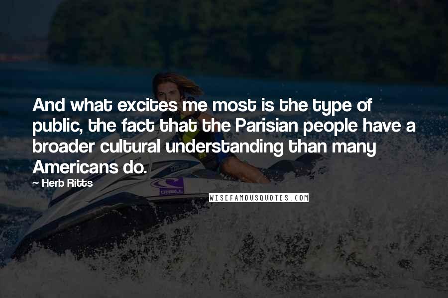 Herb Ritts quotes: And what excites me most is the type of public, the fact that the Parisian people have a broader cultural understanding than many Americans do.