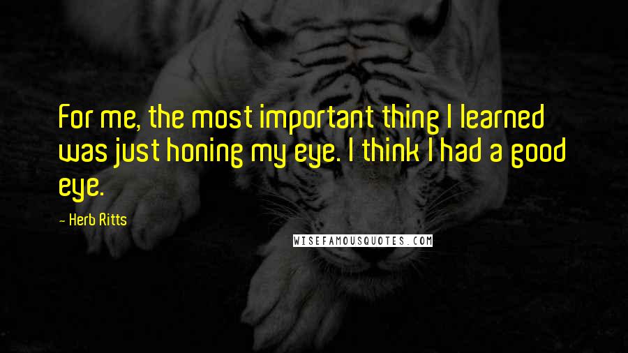 Herb Ritts quotes: For me, the most important thing I learned was just honing my eye. I think I had a good eye.