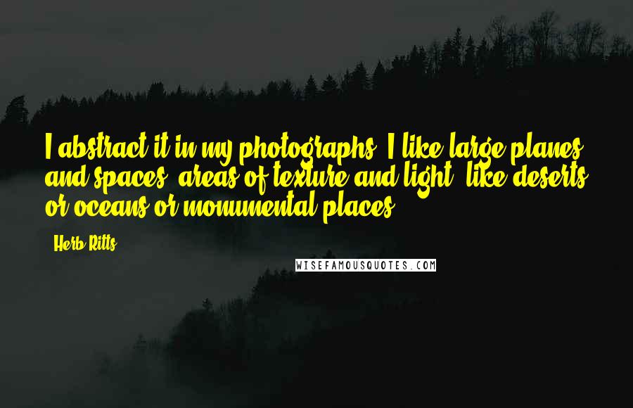 Herb Ritts quotes: I abstract it in my photographs: I like large planes and spaces, areas of texture and light, like deserts or oceans or monumental places.