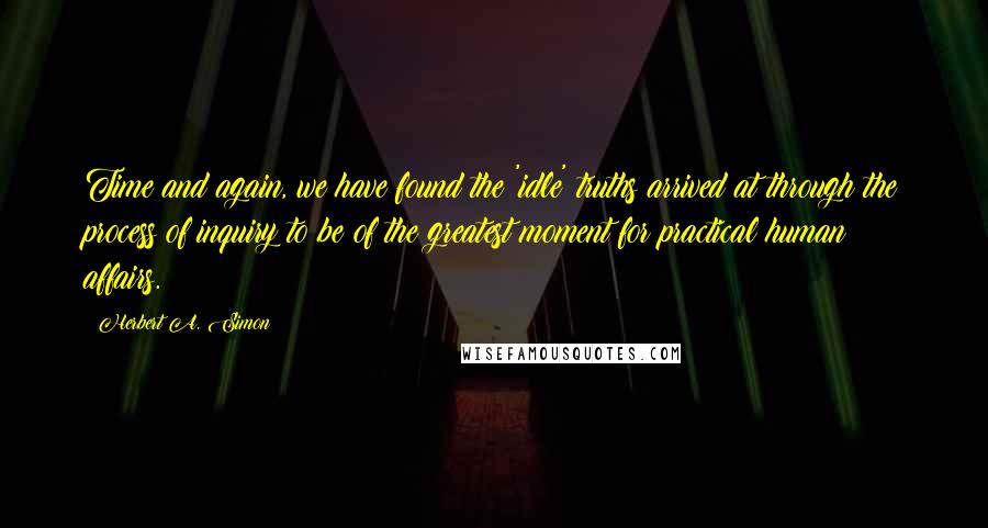 Herbert A. Simon quotes: Time and again, we have found the 'idle' truths arrived at through the process of inquiry to be of the greatest moment for practical human affairs.