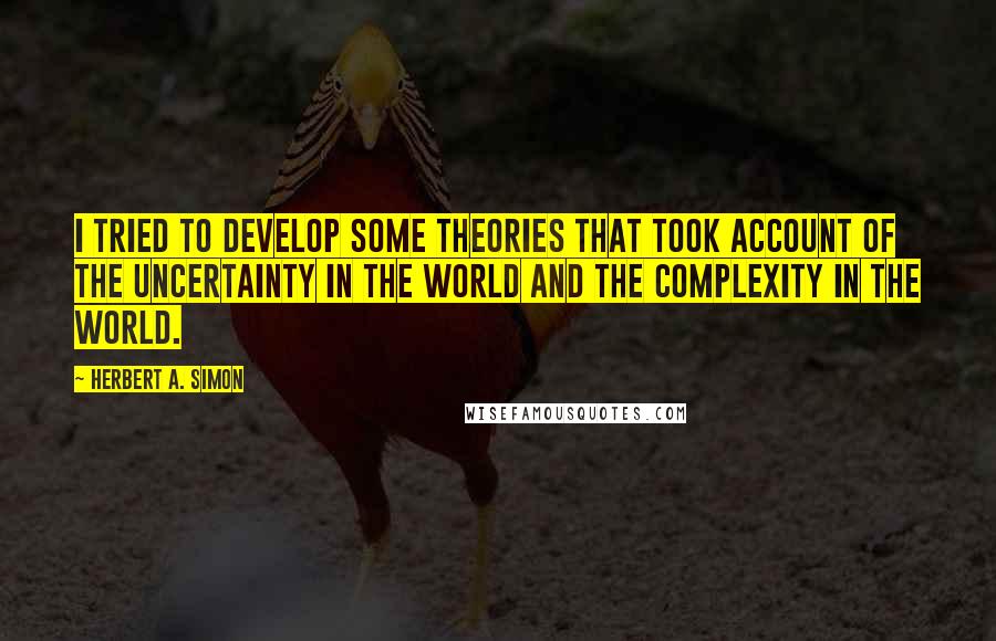 Herbert A. Simon quotes: I tried to develop some theories that took account of the uncertainty in the world and the complexity in the world.