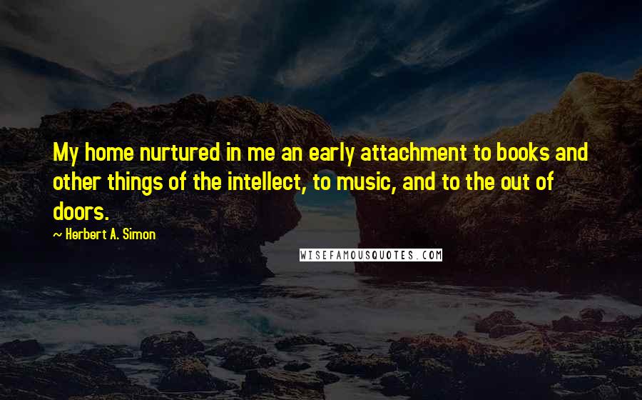 Herbert A. Simon quotes: My home nurtured in me an early attachment to books and other things of the intellect, to music, and to the out of doors.