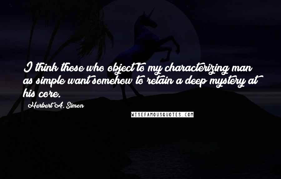 Herbert A. Simon quotes: I think those who object to my characterizing man as simple want somehow to retain a deep mystery at his core.