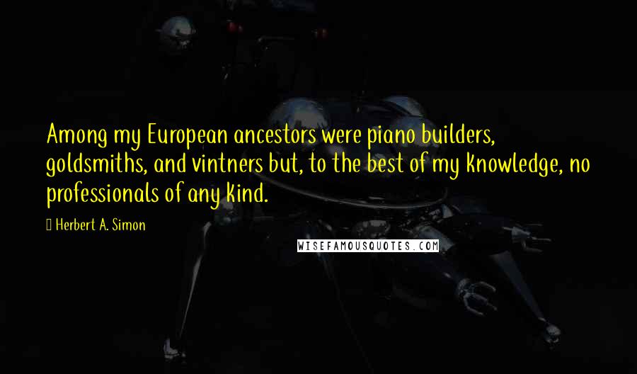 Herbert A. Simon quotes: Among my European ancestors were piano builders, goldsmiths, and vintners but, to the best of my knowledge, no professionals of any kind.