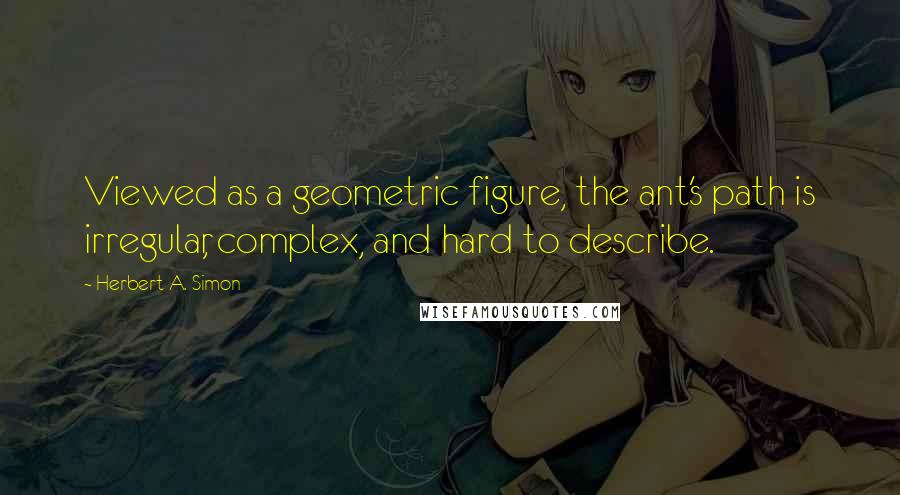 Herbert A. Simon quotes: Viewed as a geometric figure, the ant's path is irregular, complex, and hard to describe.