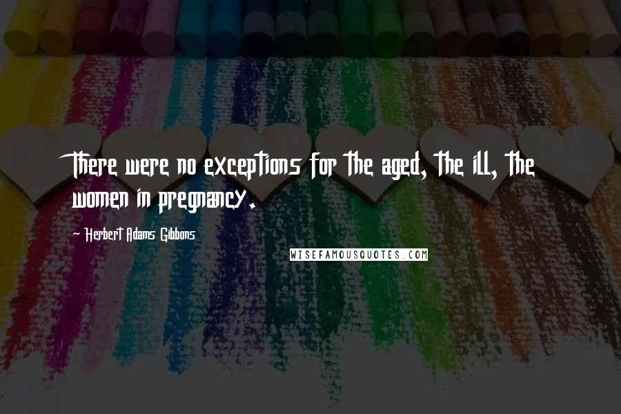 Herbert Adams Gibbons quotes: There were no exceptions for the aged, the ill, the women in pregnancy.