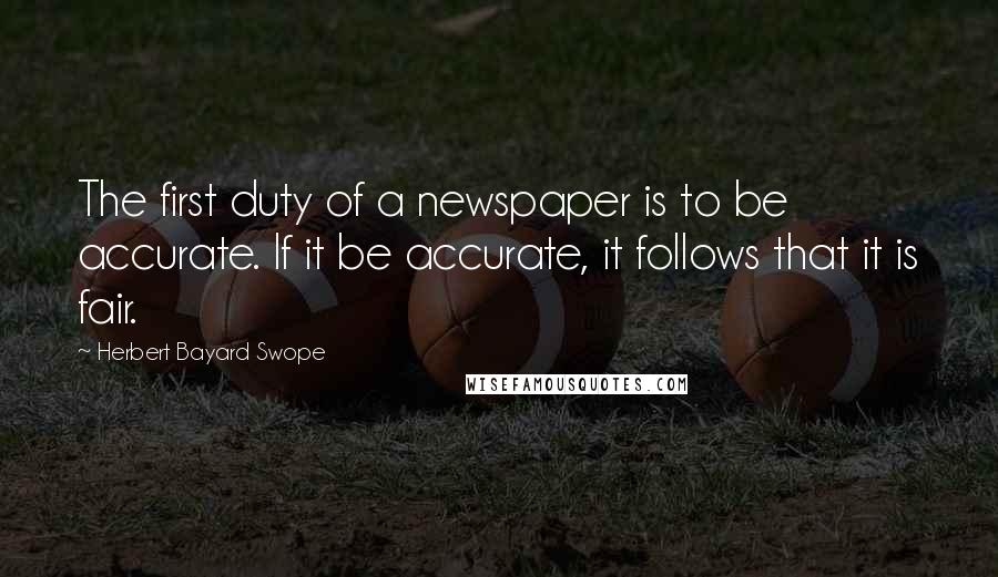 Herbert Bayard Swope quotes: The first duty of a newspaper is to be accurate. If it be accurate, it follows that it is fair.