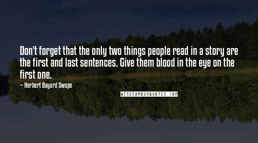 Herbert Bayard Swope quotes: Don't forget that the only two things people read in a story are the first and last sentences. Give them blood in the eye on the first one.