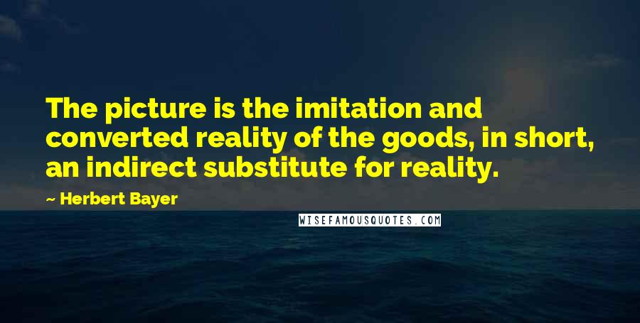 Herbert Bayer quotes: The picture is the imitation and converted reality of the goods, in short, an indirect substitute for reality.