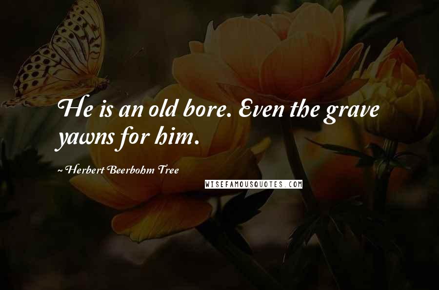 Herbert Beerbohm Tree quotes: He is an old bore. Even the grave yawns for him.