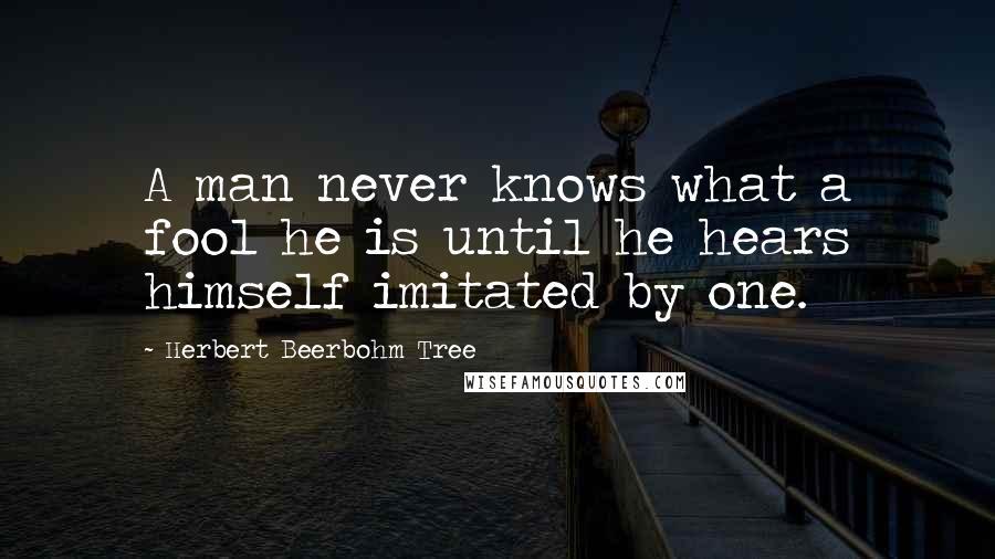 Herbert Beerbohm Tree quotes: A man never knows what a fool he is until he hears himself imitated by one.