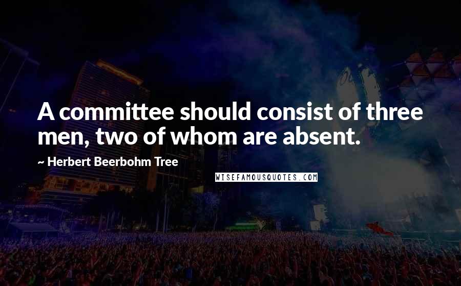 Herbert Beerbohm Tree quotes: A committee should consist of three men, two of whom are absent.