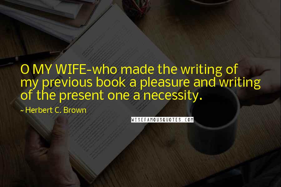 Herbert C. Brown quotes: O MY WIFE-who made the writing of my previous book a pleasure and writing of the present one a necessity. Herbert C. Brown quotes: O MY WIFE-who made the writing of my previous book a pleasure and writing of the present one a necessity.