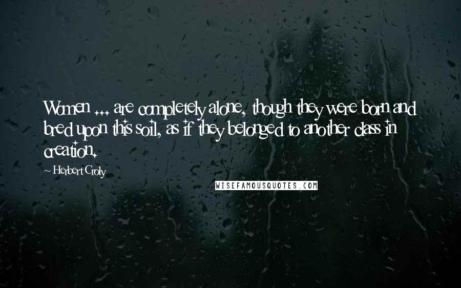 Herbert Croly quotes: Women ... are completely alone, though they were born and bred upon this soil, as if they belonged to another class in creation.