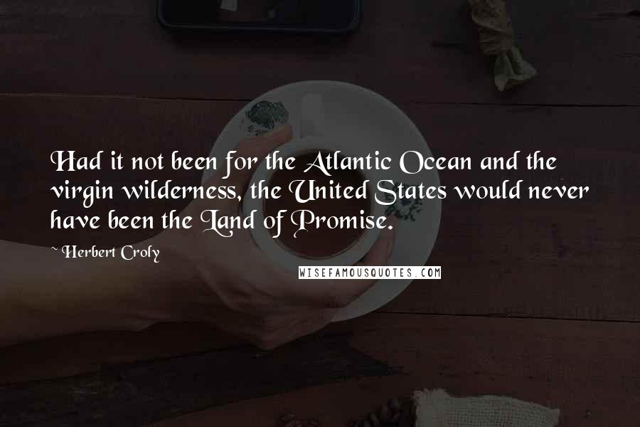 Herbert Croly quotes: Had it not been for the Atlantic Ocean and the virgin wilderness, the United States would never have been the Land of Promise.