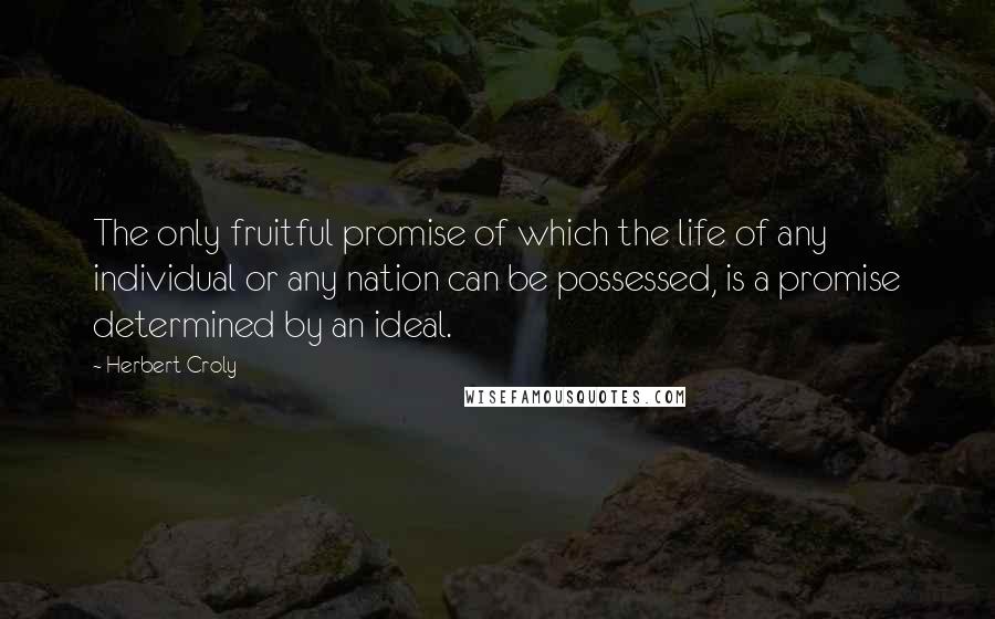 Herbert Croly quotes: The only fruitful promise of which the life of any individual or any nation can be possessed, is a promise determined by an ideal.