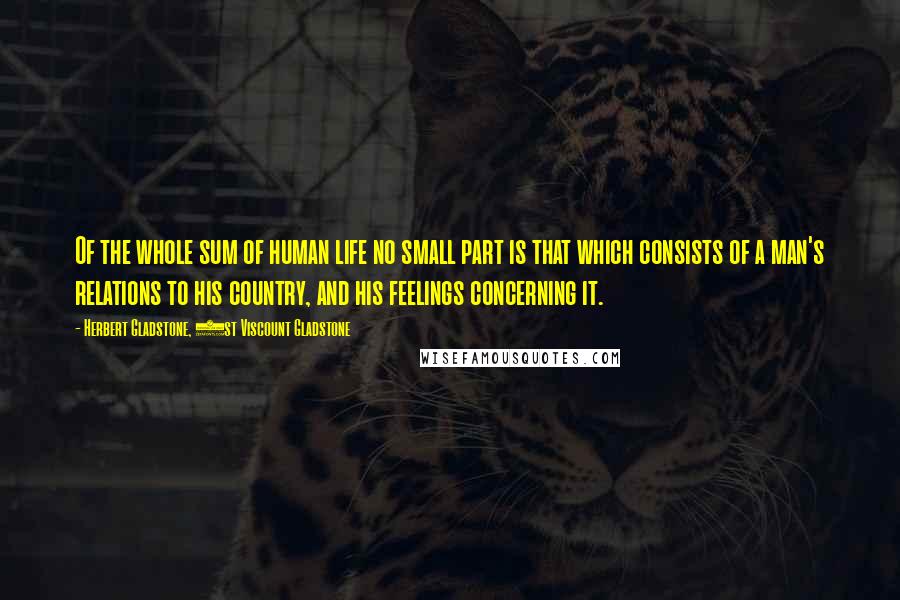 Herbert Gladstone, 1st Viscount Gladstone quotes: Of the whole sum of human life no small part is that which consists of a man's relations to his country, and his feelings concerning it.