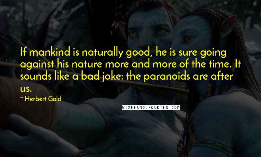 Herbert Gold quotes: If mankind is naturally good, he is sure going against his nature more and more of the time. It sounds like a bad joke: the paranoids are after us. Herbert Gold quotes: If mankind is naturally good, he is sure going against his nature more and more of the time. It sounds like a bad joke: the paranoids are after us.