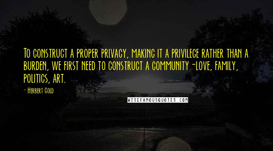 Herbert Gold quotes: To construct a proper privacy, making it a privilege rather than a burden, we first need to construct a community-love, family, politics, art.
