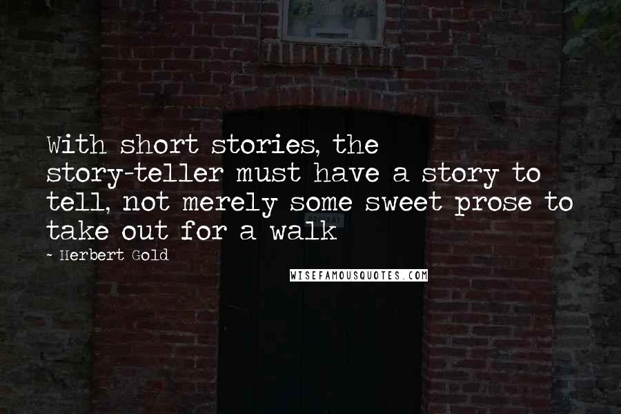 Herbert Gold quotes: With short stories, the story-teller must have a story to tell, not merely some sweet prose to take out for a walk Herbert Gold quotes: With short stories, the story-teller must have a story to tell, not merely some sweet prose to take out for a walk