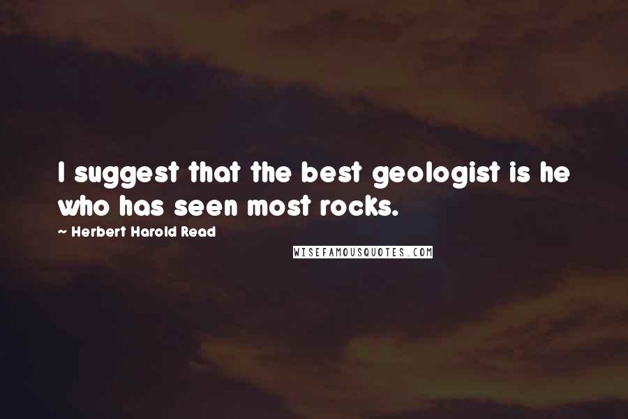 Herbert Harold Read quotes: I suggest that the best geologist is he who has seen most rocks.