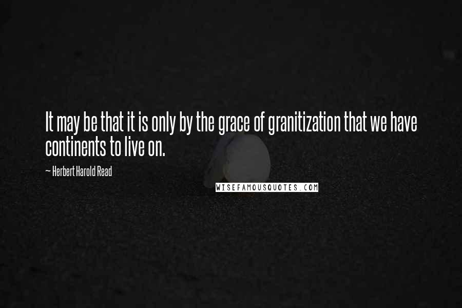 Herbert Harold Read quotes: It may be that it is only by the grace of granitization that we have continents to live on.