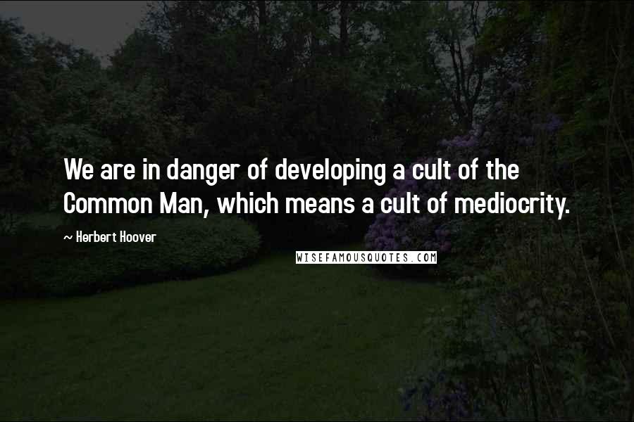 Herbert Hoover quotes: We are in danger of developing a cult of the Common Man, which means a cult of mediocrity.