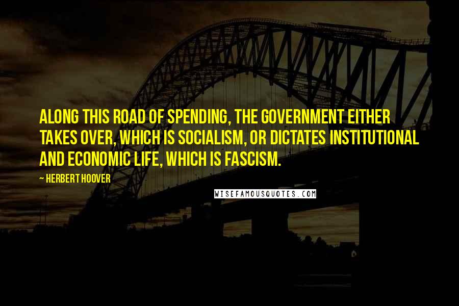 Herbert Hoover quotes: Along this road of spending, the government either takes over, which is Socialism, or dictates institutional and economic life, which is Fascism.