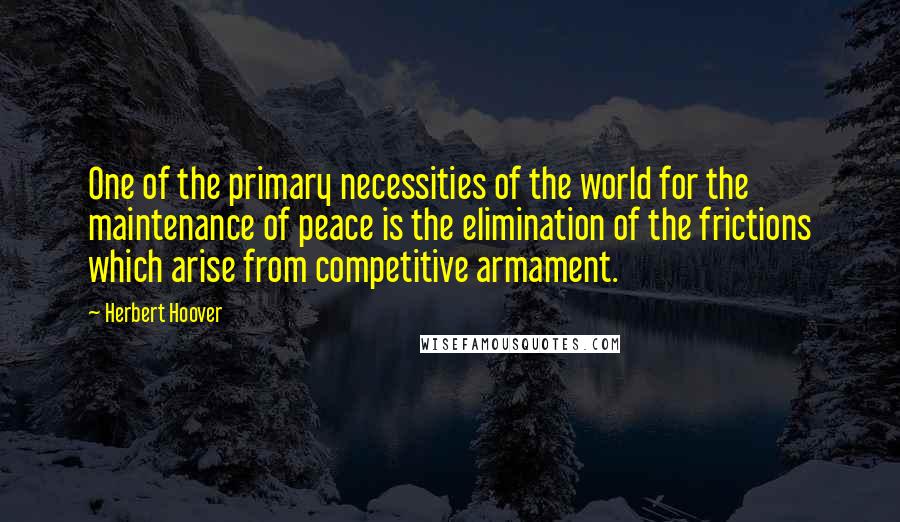 Herbert Hoover quotes: One of the primary necessities of the world for the maintenance of peace is the elimination of the frictions which arise from competitive armament.