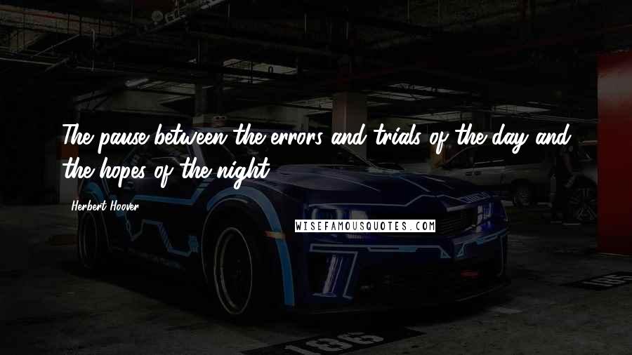 Herbert Hoover quotes: The pause between the errors and trials of the day and the hopes of the night.