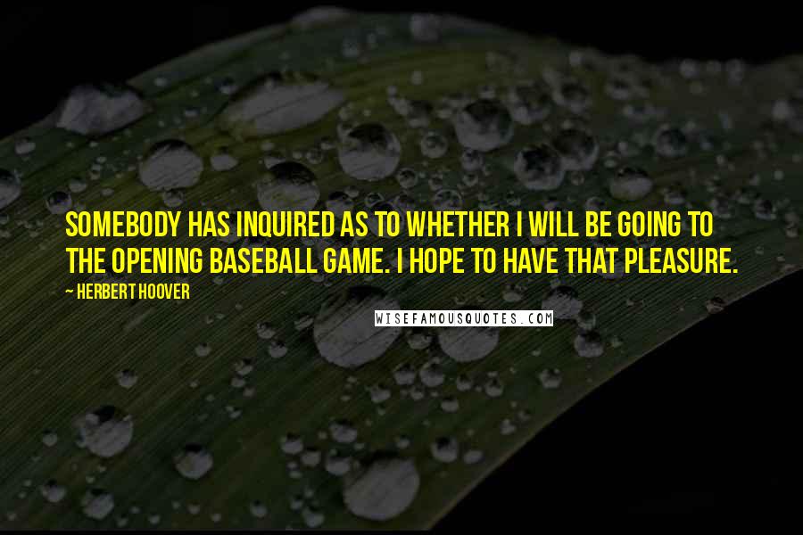 Herbert Hoover quotes: Somebody has inquired as to whether I will be going to the opening baseball game. I hope to have that pleasure.