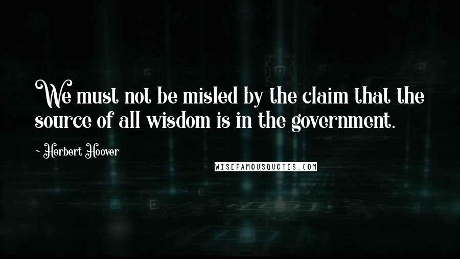 Herbert Hoover quotes: We must not be misled by the claim that the source of all wisdom is in the government.