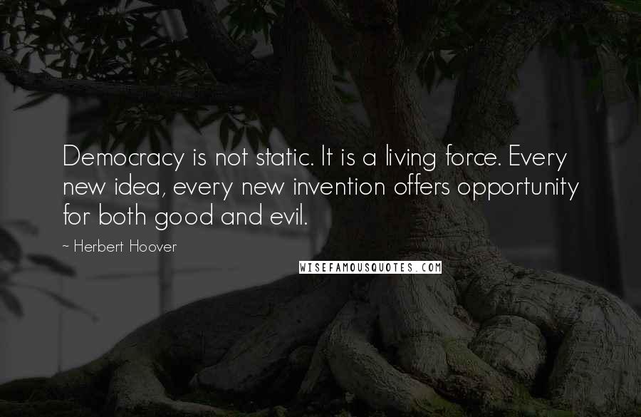 Herbert Hoover quotes: Democracy is not static. It is a living force. Every new idea, every new invention offers opportunity for both good and evil.