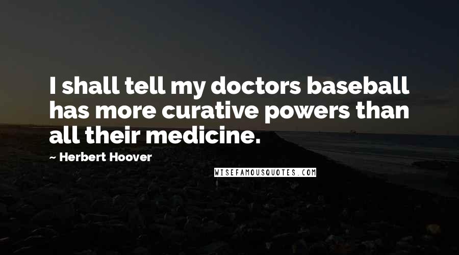 Herbert Hoover quotes: I shall tell my doctors baseball has more curative powers than all their medicine.