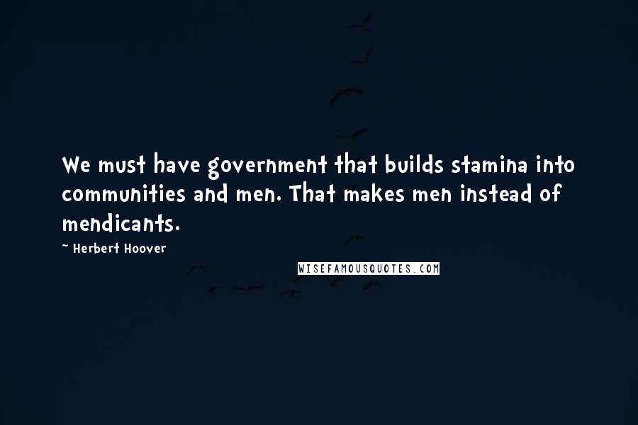 Herbert Hoover quotes: We must have government that builds stamina into communities and men. That makes men instead of mendicants.