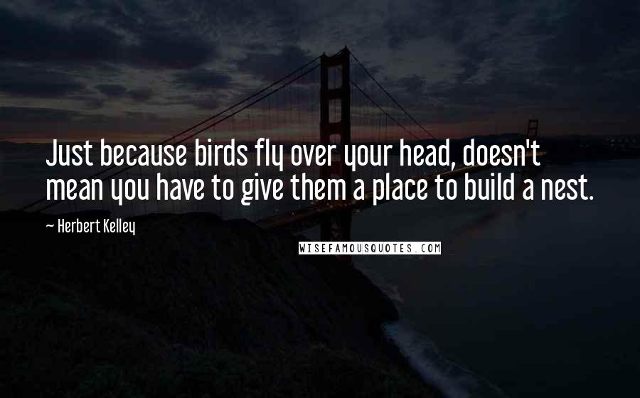 Herbert Kelley quotes: Just because birds fly over your head, doesn't mean you have to give them a place to build a nest.