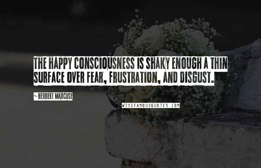 Herbert Marcuse quotes: The happy consciousness is shaky enough a thin surface over fear, frustration, and disgust.