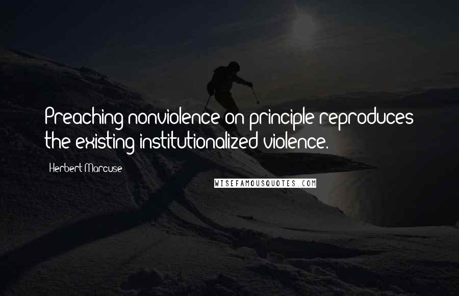Herbert Marcuse quotes: Preaching nonviolence on principle reproduces the existing institutionalized violence.